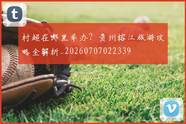村超在哪里举办？贵州榕江旅游攻略全解析_20260707022339