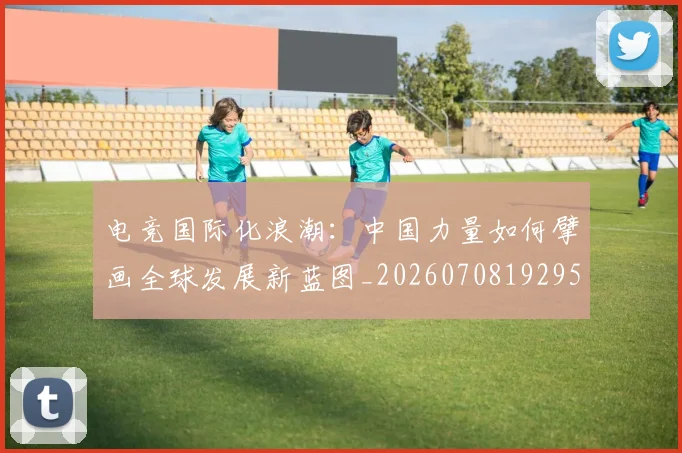 电竞国际化浪潮：中国力量如何擘画全球发展新蓝图_20260708192953_20260802162014