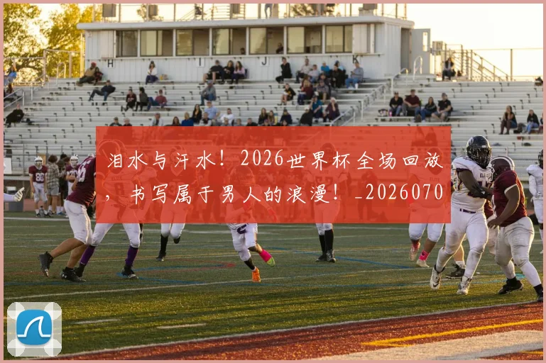 泪水与汗水！2026世界杯全场回放，书写属于男人的浪漫！_20260707154217_20260801173621