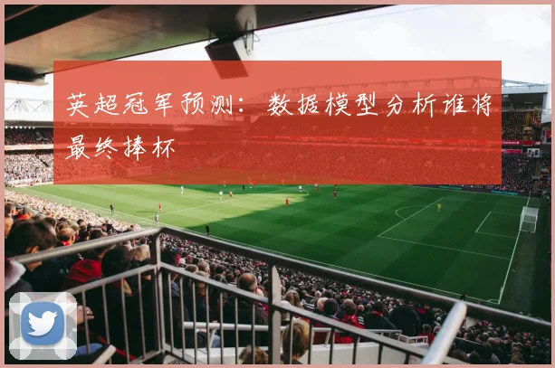 英超冠军预测：数据模型分析谁将最终捧杯