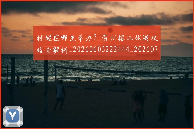 村超在哪里举办？贵州榕江旅游攻略全解析_20260603222444_20260707022339_20260731175320