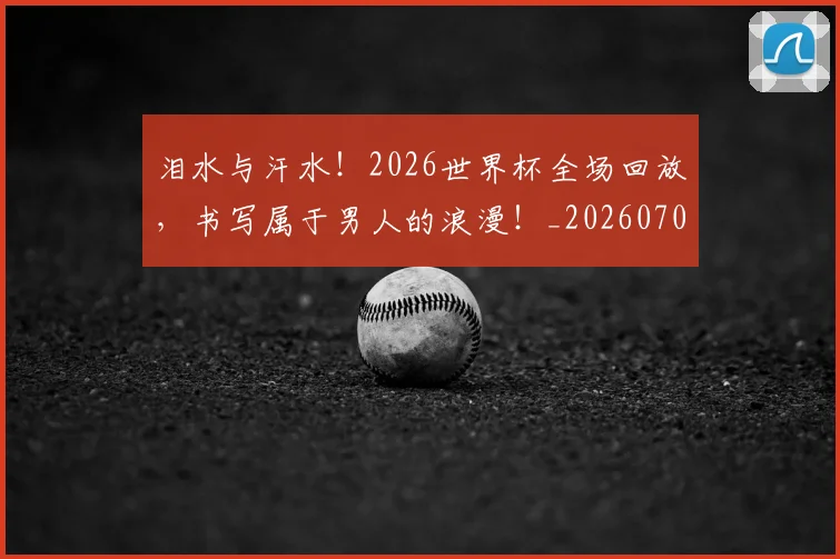 泪水与汗水！2026世界杯全场回放，书写属于男人的浪漫！_20260707154217