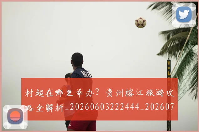 村超在哪里举办？贵州榕江旅游攻略全解析_20260603222444_20260707022339_20260731175320