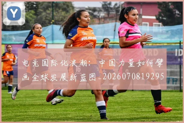 电竞国际化浪潮：中国力量如何擘画全球发展新蓝图_20260708192953_20260802162014